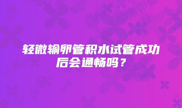 轻微输卵管积水试管成功后会通畅吗？