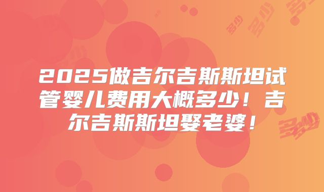 2025做吉尔吉斯斯坦试管婴儿费用大概多少！吉尔吉斯斯坦娶老婆！