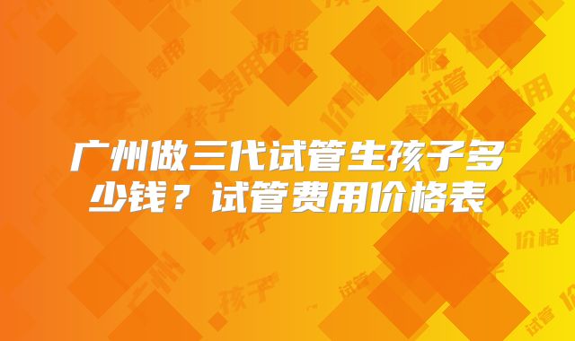 广州做三代试管生孩子多少钱?试管费用价格表