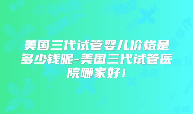 美国三代试管婴儿价格是多少钱呢-美国三代试管医院哪家好!