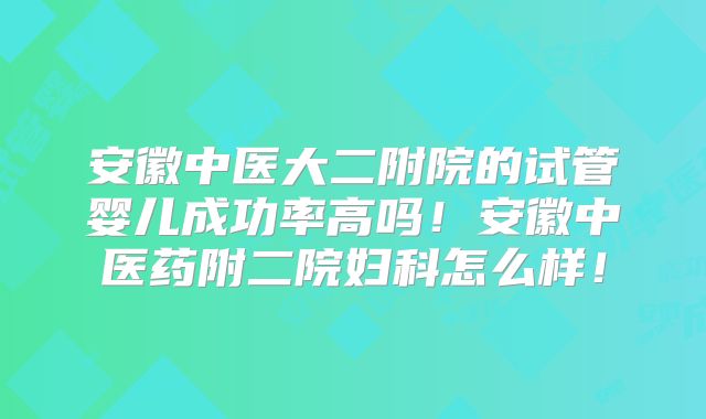 安徽中医大二附院的试管婴儿成功率高吗!安徽中医药附二院妇科怎么样!