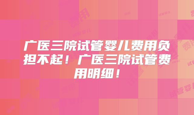 广医三院试管婴儿费用负担不起!广医三院试管费用明细!