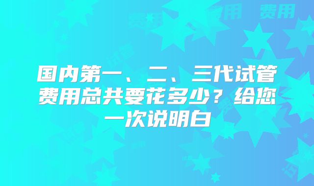 国内第一、二、三代试管费用总共要花多少？给您一次说明白