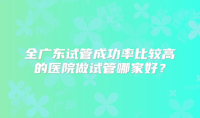 全广东试管成功率比较高的医院做试管哪家好?