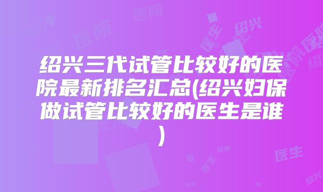 绍兴三代试管比较好的医院最新排名汇总(绍兴妇保做试管比较好的医生是谁)