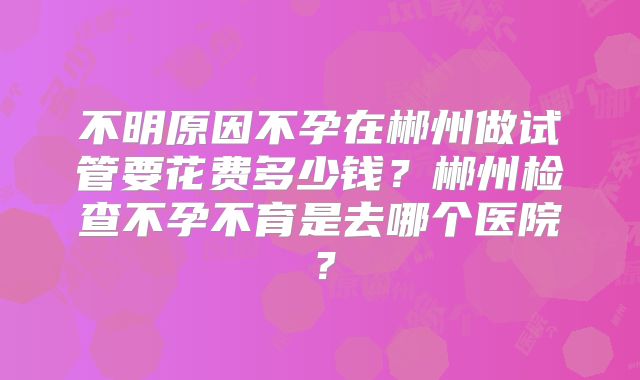 不明原因不孕在郴州做试管要花费多少钱？郴州检查不孕不育是去哪个医院？