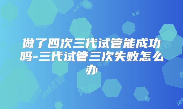 做了四次三代试管能成功吗-三代试管三次失败怎么办
