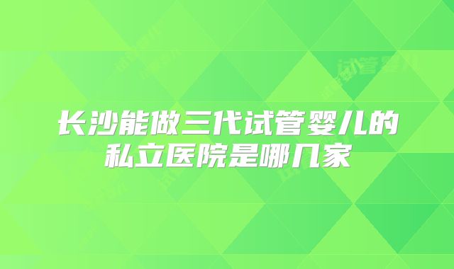 长沙能做三代试管婴儿的私立医院是哪几家