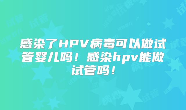 感染了HPV病毒可以做试管婴儿吗!感染hpv能做试管吗!