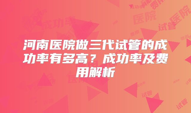 河南医院做三代试管的成功率有多高？成功率及费用解析