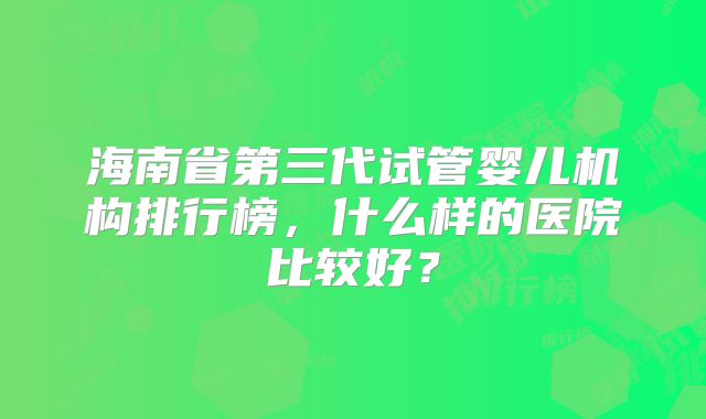 海南省第三代试管婴儿机构排行榜,什么样的医院比较好?
