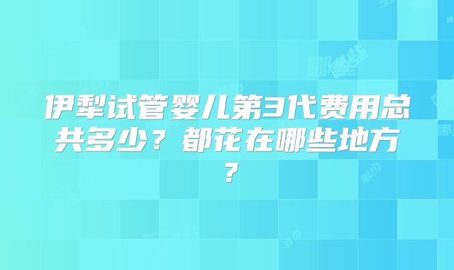 伊犁试管婴儿第3代费用总共多少?都花在哪些地方?