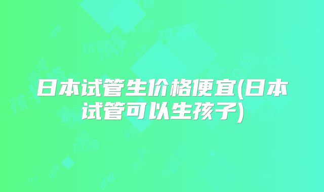 日本试管生价格便宜(日本试管可以生孩子)