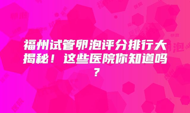 福州试管卵泡评分排行大揭秘！这些医院你知道吗？