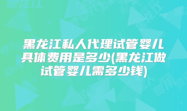 黑龙江私人代理试管婴儿具体费用是多少(黑龙江做试管婴儿需多少钱)