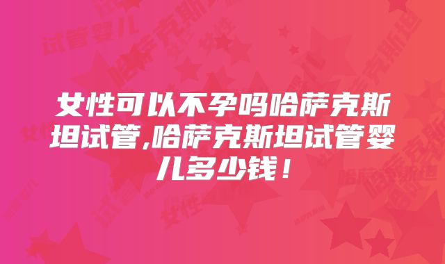 女性可以不孕吗哈萨克斯坦试管,哈萨克斯坦试管婴儿多少钱！