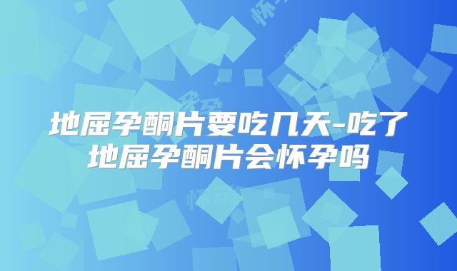 地屈孕酮片要吃几天-吃了地屈孕酮片会怀孕吗