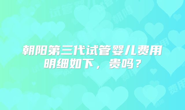 朝阳第三代试管婴儿费用明细如下,贵吗?