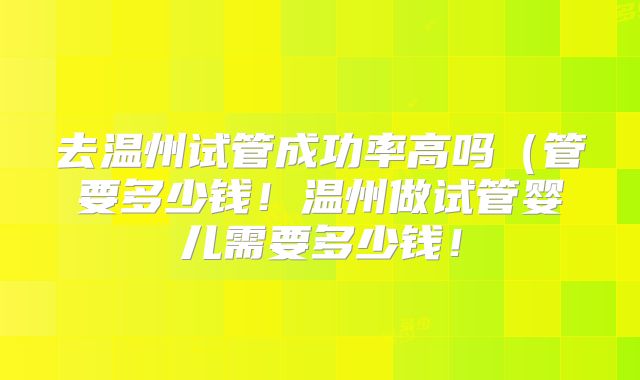 去温州试管成功率高吗（管要多少钱！温州做试管婴儿需要多少钱！