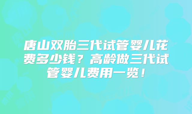 唐山双胎三代试管婴儿花费多少钱?高龄做三代试管婴儿费用一览!