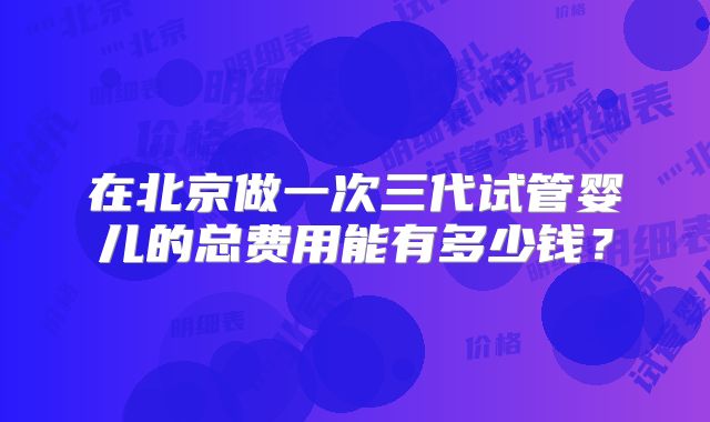 在北京做一次三代试管婴儿的总费用能有多少钱？