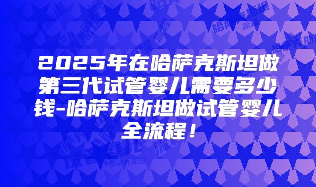 2025年在哈萨克斯坦做第三代试管婴儿需要多少钱-哈萨克斯坦做试管婴儿全流程！
