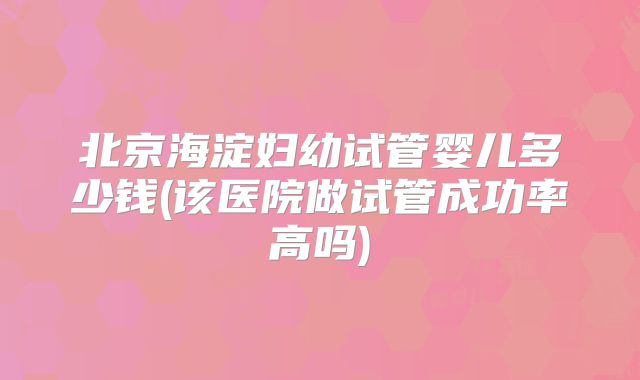北京海淀妇幼试管婴儿多少钱(该医院做试管成功率高吗)