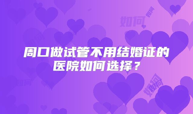 周口做试管不用结婚证的医院如何选择？