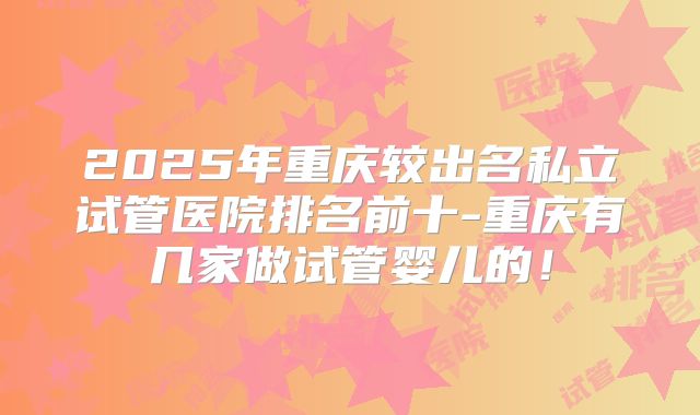 2025年重庆较出名私立试管医院排名前十-重庆有几家做试管婴儿的！