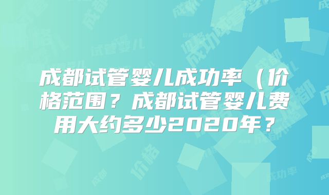 成都试管婴儿成功率（价格范围？成都试管婴儿费用大约多少2020年？