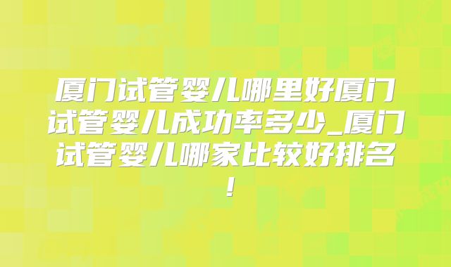 厦门试管婴儿哪里好厦门试管婴儿成功率多少_厦门试管婴儿哪家比较好排名!