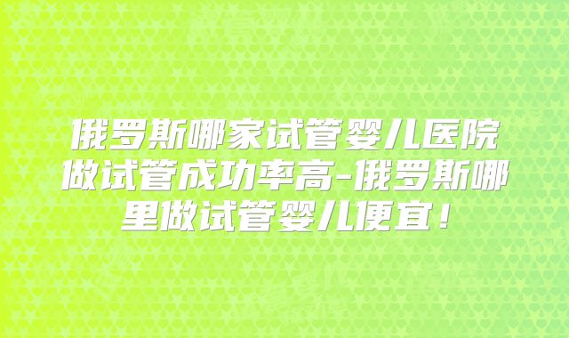 俄罗斯哪家试管婴儿医院做试管成功率高-俄罗斯哪里做试管婴儿便宜！