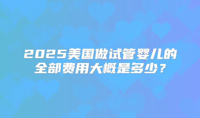 2025美国做试管婴儿的全部费用大概是多少？