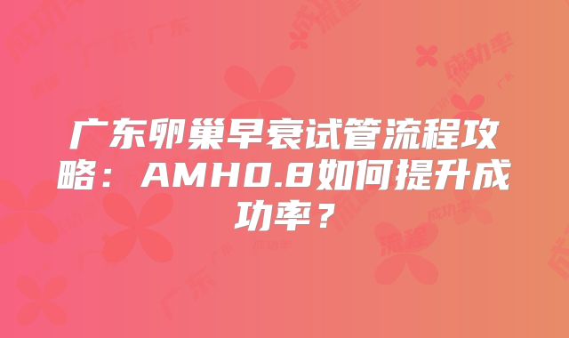 广东卵巢早衰试管流程攻略：AMH0.8如何提升成功率？