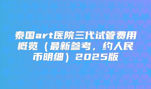泰国art医院三代试管费用概览（最新参考，约人民币明细）2025版