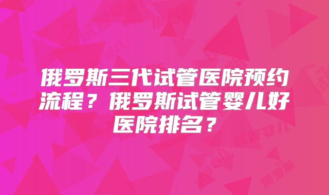 俄罗斯三代试管医院预约流程？俄罗斯试管婴儿好医院排名？