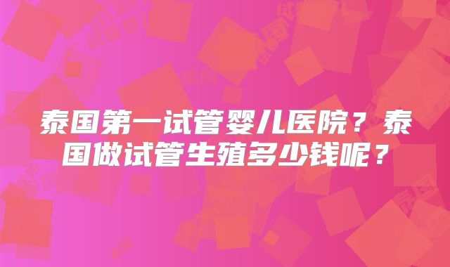 泰国第一试管婴儿医院？泰国做试管生殖多少钱呢？