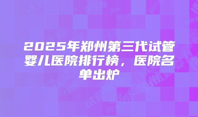2025年郑州第三代试管婴儿医院排行榜，医院名单出炉