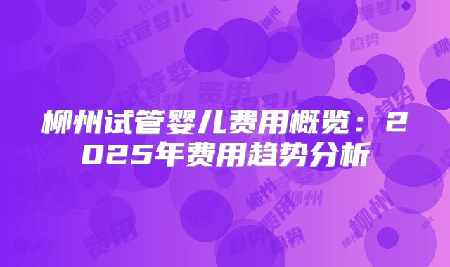 柳州试管婴儿费用概览：2025年费用趋势分析
