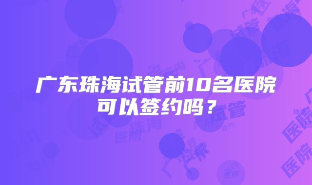 广东珠海试管前10名医院可以签约吗?