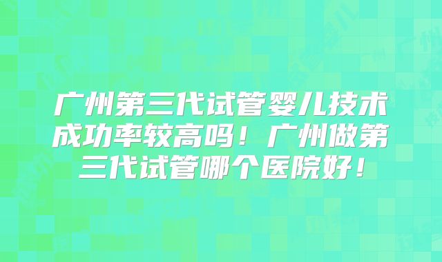 广州第三代试管婴儿技术成功率较高吗!广州做第三代试管哪个医院好!