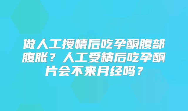做人工授精后吃孕酮腹部腹胀？人工受精后吃孕酮片会不来月经吗？