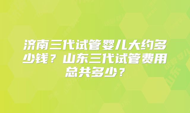 济南三代试管婴儿大约多少钱?山东三代试管费用总共多少?