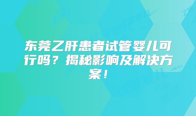 东莞乙肝患者试管婴儿可行吗？揭秘影响及解决方案！