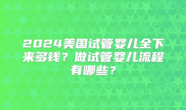 2024美国试管婴儿全下来多钱?做试管婴儿流程有哪些?