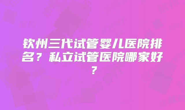 钦州三代试管婴儿医院排名？私立试管医院哪家好？