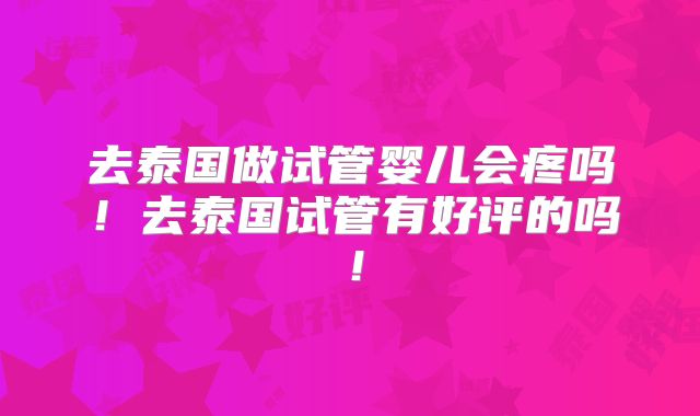 去泰国做试管婴儿会疼吗！去泰国试管有好评的吗！