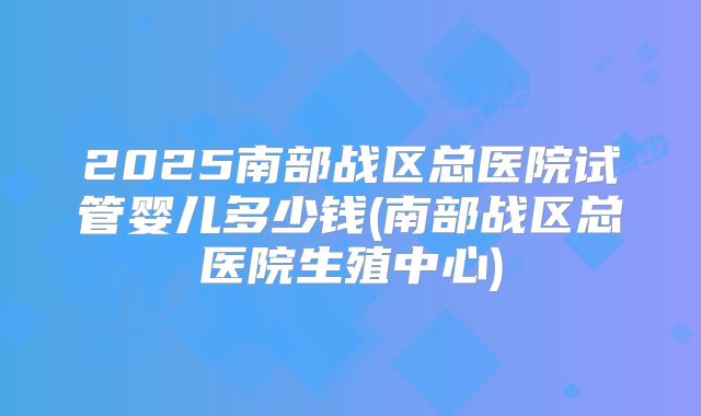 2025南部战区总医院试管婴儿多少钱(南部战区总医院生殖中心)