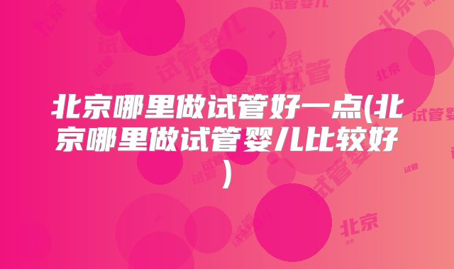 北京哪里做试管好一点(北京哪里做试管婴儿比较好)