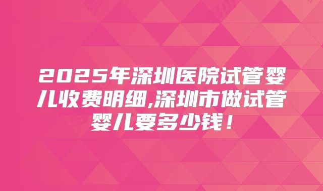 2025年深圳医院试管婴儿收费明细,深圳市做试管婴儿要多少钱！